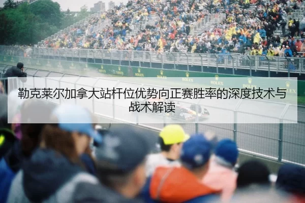 勒克莱尔加拿大站杆位优势向正赛胜率的深度技术与战术解读