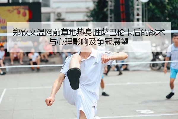 郑钦文温网前草地热身胜萨巴伦卡后的战术与心理影响及争冠展望