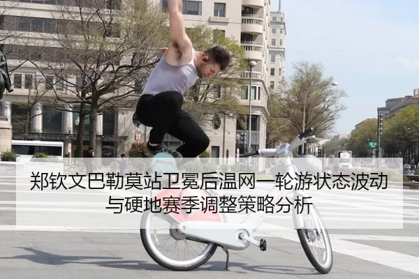 郑钦文巴勒莫站卫冕后温网一轮游状态波动与硬地赛季调整策略分析